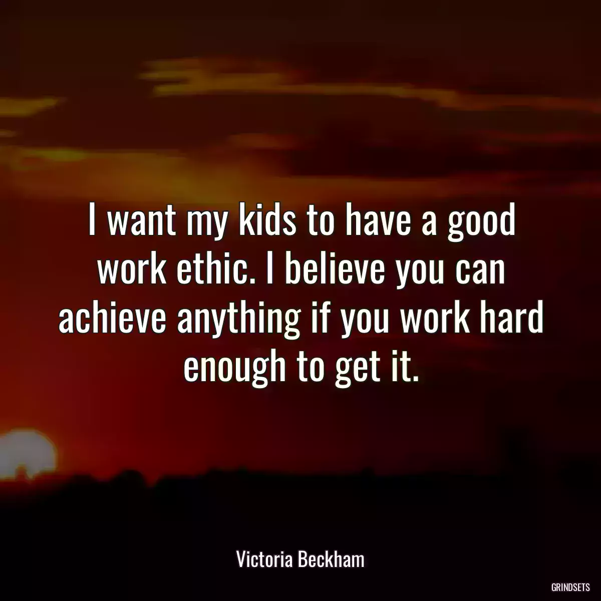 I want my kids to have a good work ethic. I believe you can achieve anything if you work hard enough to get it.