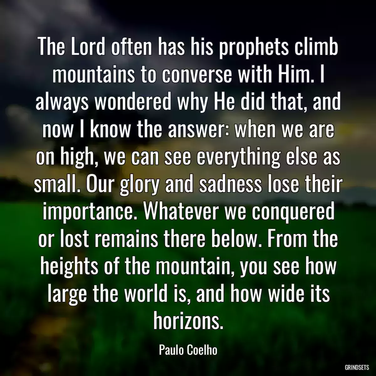 The Lord often has his prophets climb mountains to converse with Him. I always wondered why He did that, and now I know the answer: when we are on high, we can see everything else as small. Our glory and sadness lose their importance. Whatever we conquered or lost remains there below. From the heights of the mountain, you see how large the world is, and how wide its horizons.