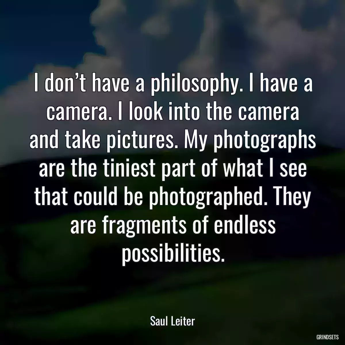 I don’t have a philosophy. I have a camera. I look into the camera and take pictures. My photographs are the tiniest part of what I see that could be photographed. They are fragments of endless possibilities.