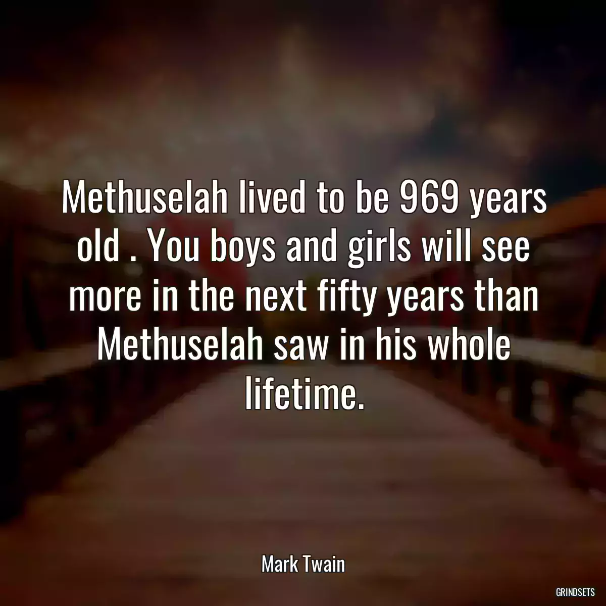 Methuselah lived to be 969 years old . You boys and girls will see more in the next fifty years than Methuselah saw in his whole lifetime.