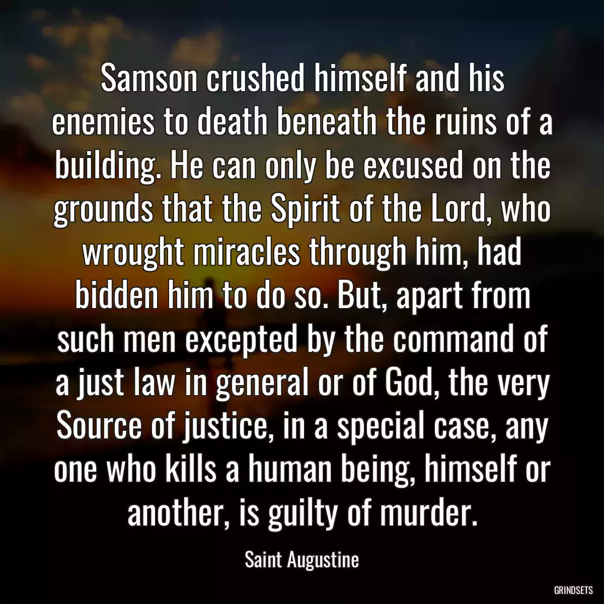 Samson crushed himself and his enemies to death beneath the ruins of a building. He can only be excused on the grounds that the Spirit of the Lord, who wrought miracles through him, had bidden him to do so. But, apart from such men excepted by the command of a just law in general or of God, the very Source of justice, in a special case, any one who kills a human being, himself or another, is guilty of murder.