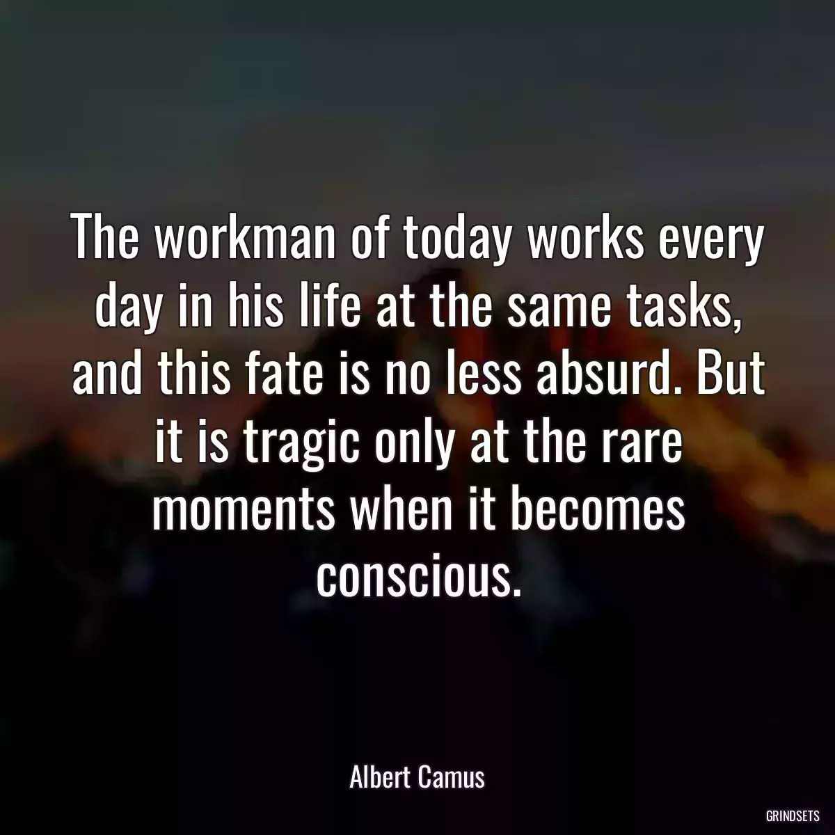 The workman of today works every day in his life at the same tasks, and this fate is no less absurd. But it is tragic only at the rare moments when it becomes conscious.