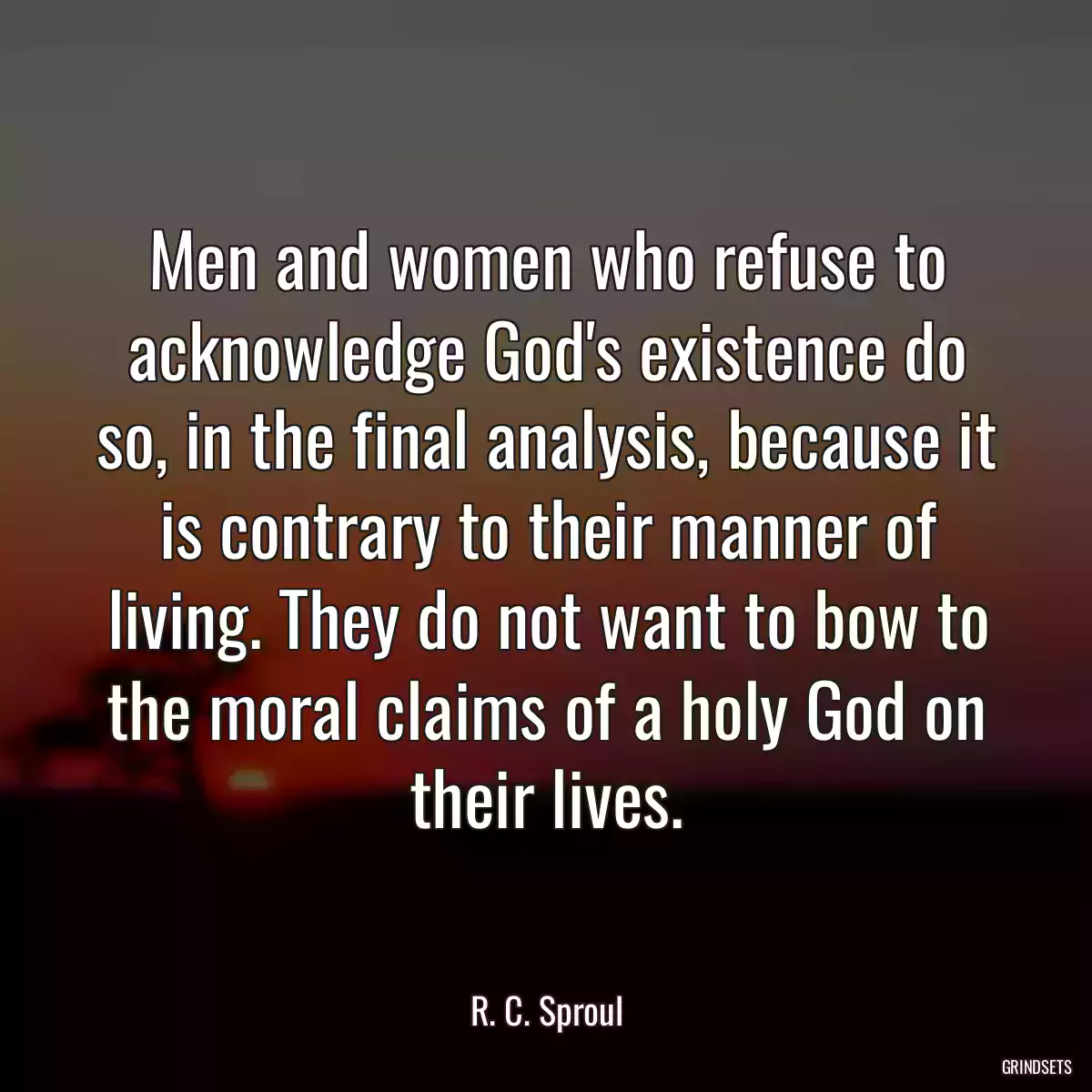 Men and women who refuse to acknowledge God\'s existence do so, in the final analysis, because it is contrary to their manner of living. They do not want to bow to the moral claims of a holy God on their lives.