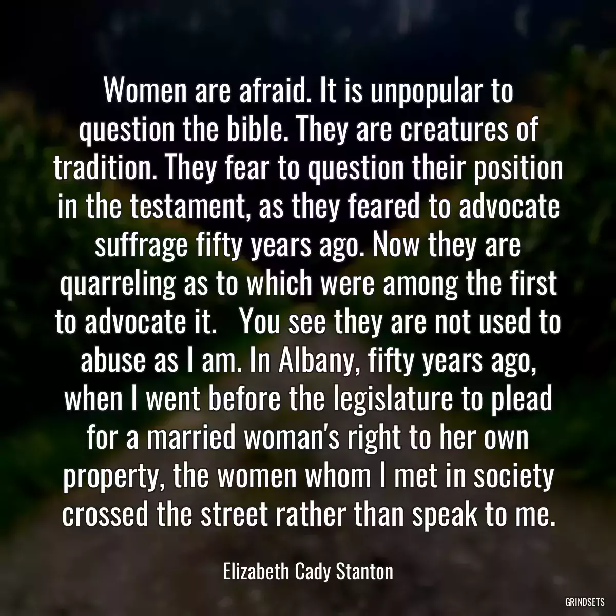 Women are afraid. It is unpopular to question the bible. They are creatures of tradition. They fear to question their position in the testament, as they feared to advocate suffrage fifty years ago. Now they are quarreling as to which were among the first to advocate it.   You see they are not used to abuse as I am. In Albany, fifty years ago, when I went before the legislature to plead for a married woman\'s right to her own property, the women whom I met in society crossed the street rather than speak to me.