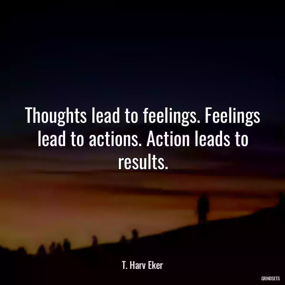 Thoughts lead to feelings. Feelings lead to actions. Action leads to results.