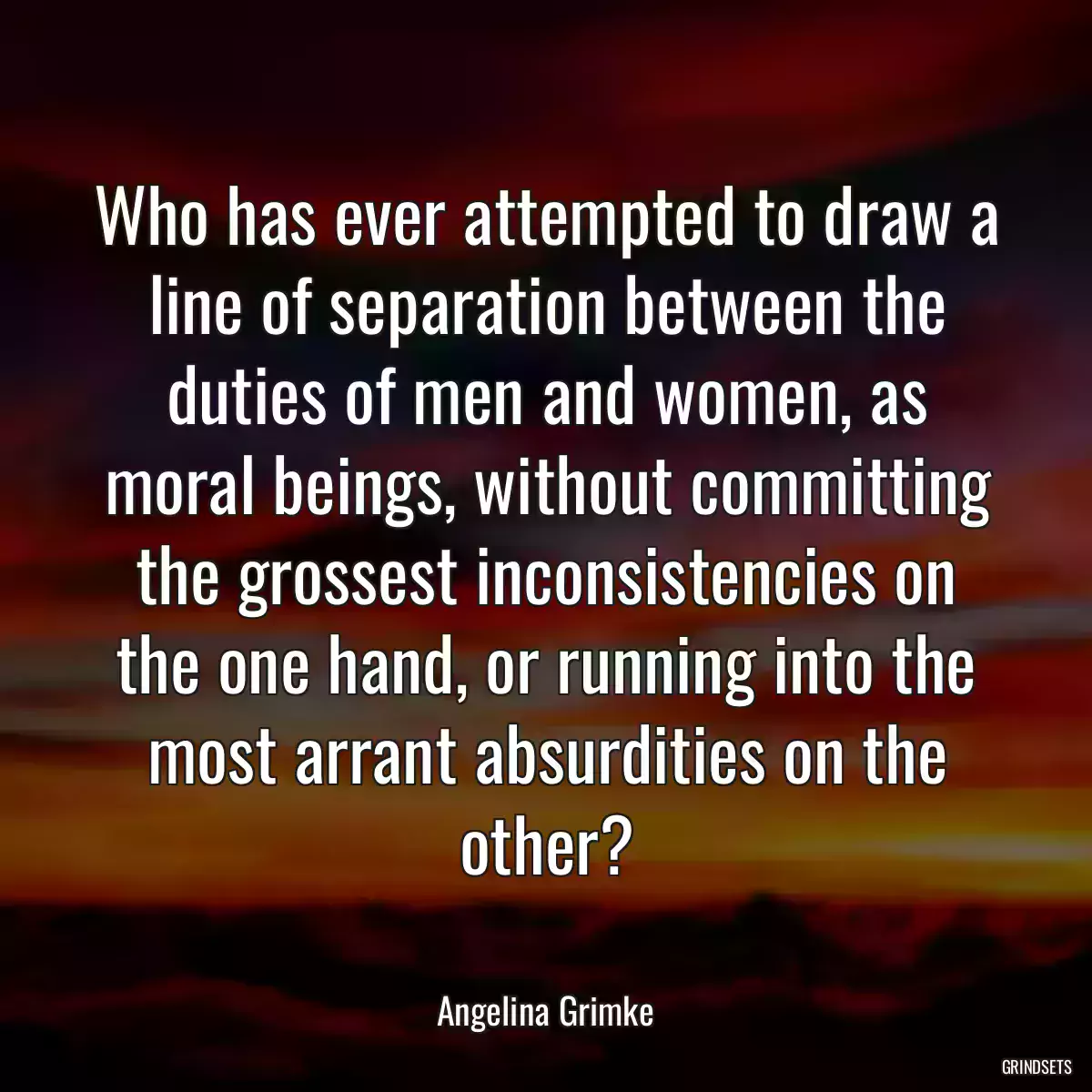 Who has ever attempted to draw a line of separation between the duties of men and women, as moral beings, without committing the grossest inconsistencies on the one hand, or running into the most arrant absurdities on the other?