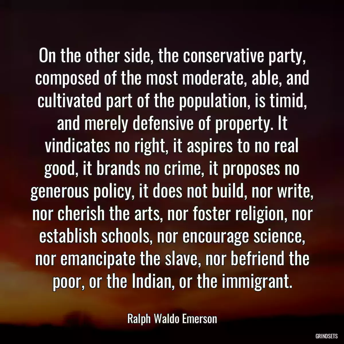 On the other side, the conservative party, composed of the most moderate, able, and cultivated part of the population, is timid, and merely defensive of property. It vindicates no right, it aspires to no real good, it brands no crime, it proposes no generous policy, it does not build, nor write, nor cherish the arts, nor foster religion, nor establish schools, nor encourage science, nor emancipate the slave, nor befriend the poor, or the Indian, or the immigrant.