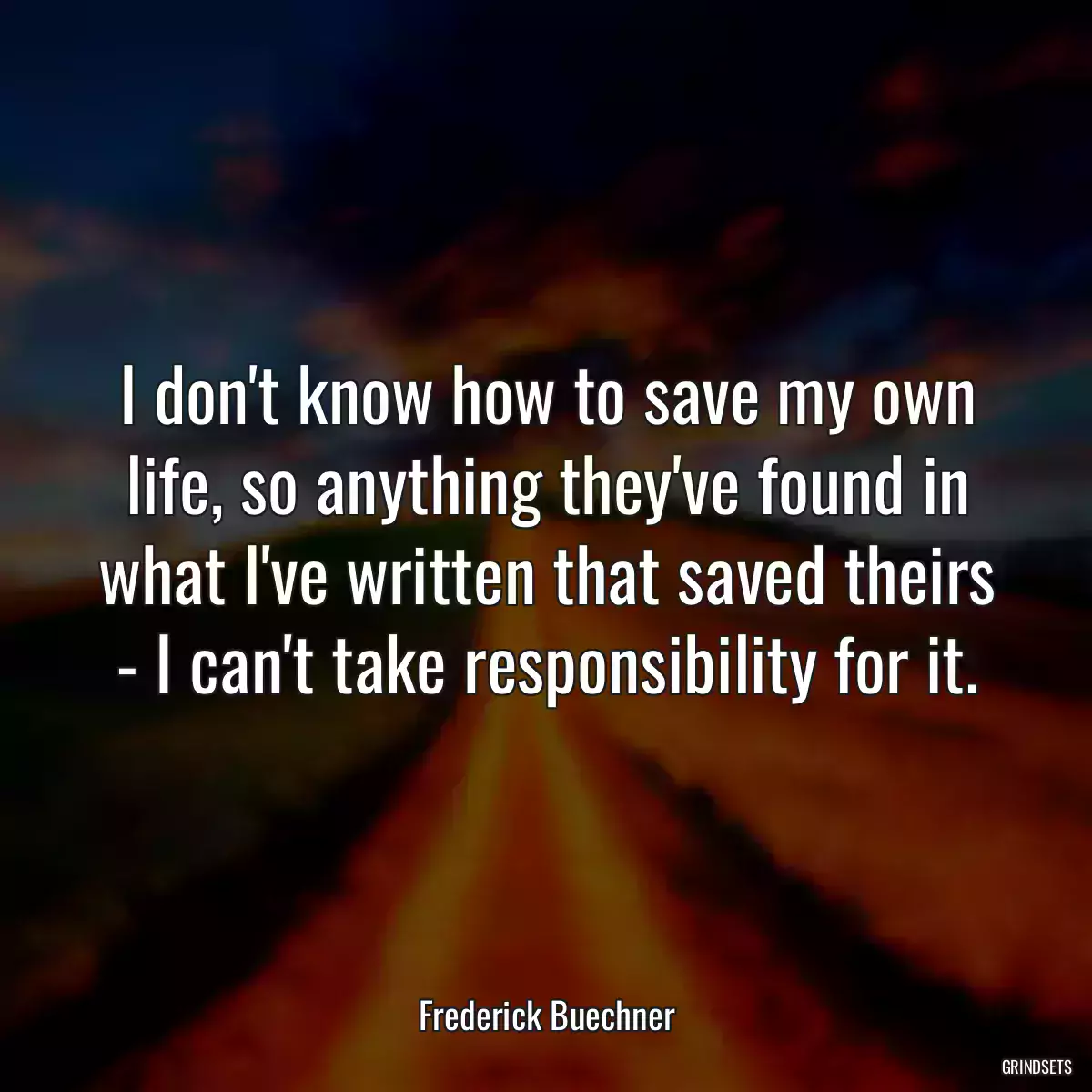 I don\'t know how to save my own life, so anything they\'ve found in what I\'ve written that saved theirs - I can\'t take responsibility for it.