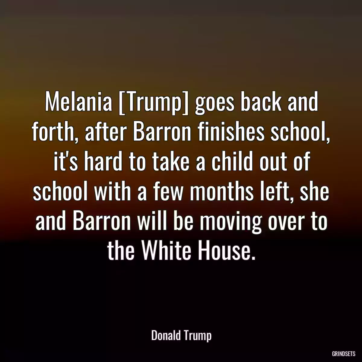 Melania [Trump] goes back and forth, after Barron finishes school, it\'s hard to take a child out of school with a few months left, she and Barron will be moving over to the White House.