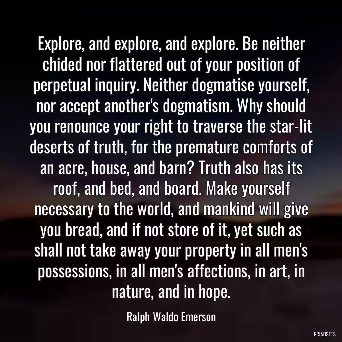 Explore, and explore, and explore. Be neither chided nor flattered out of your position of perpetual inquiry. Neither dogmatise yourself, nor accept another\'s dogmatism. Why should you renounce your right to traverse the star-lit deserts of truth, for the premature comforts of an acre, house, and barn? Truth also has its roof, and bed, and board. Make yourself necessary to the world, and mankind will give you bread, and if not store of it, yet such as shall not take away your property in all men\'s possessions, in all men\'s affections, in art, in nature, and in hope.