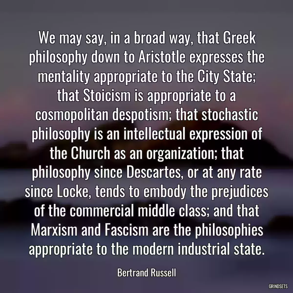 We may say, in a broad way, that Greek philosophy down to Aristotle expresses the mentality appropriate to the City State; that Stoicism is appropriate to a cosmopolitan despotism; that stochastic philosophy is an intellectual expression of the Church as an organization; that philosophy since Descartes, or at any rate since Locke, tends to embody the prejudices of the commercial middle class; and that Marxism and Fascism are the philosophies appropriate to the modern industrial state.