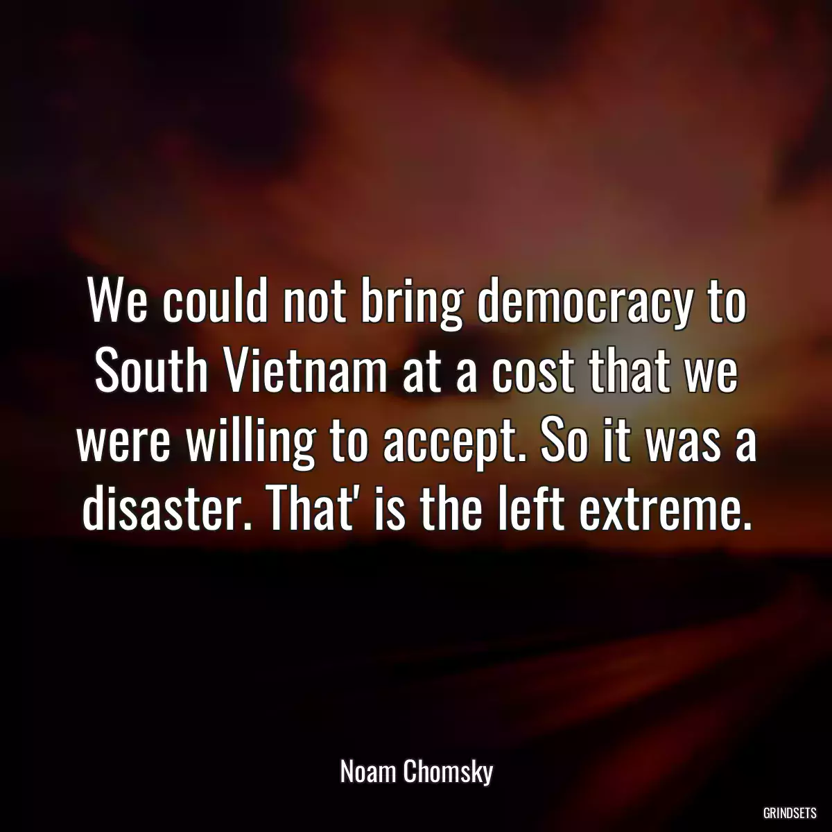 We could not bring democracy to South Vietnam at a cost that we were willing to accept. So it was a disaster. That\' is the left extreme.