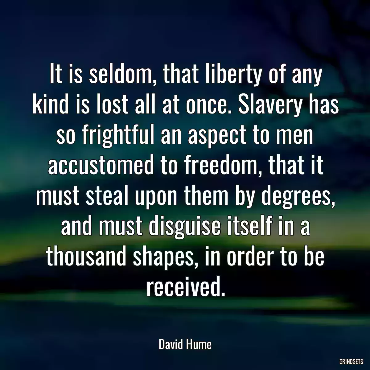 It is seldom, that liberty of any kind is lost all at once. Slavery has so frightful an aspect to men accustomed to freedom, that it must steal upon them by degrees, and must disguise itself in a thousand shapes, in order to be received.