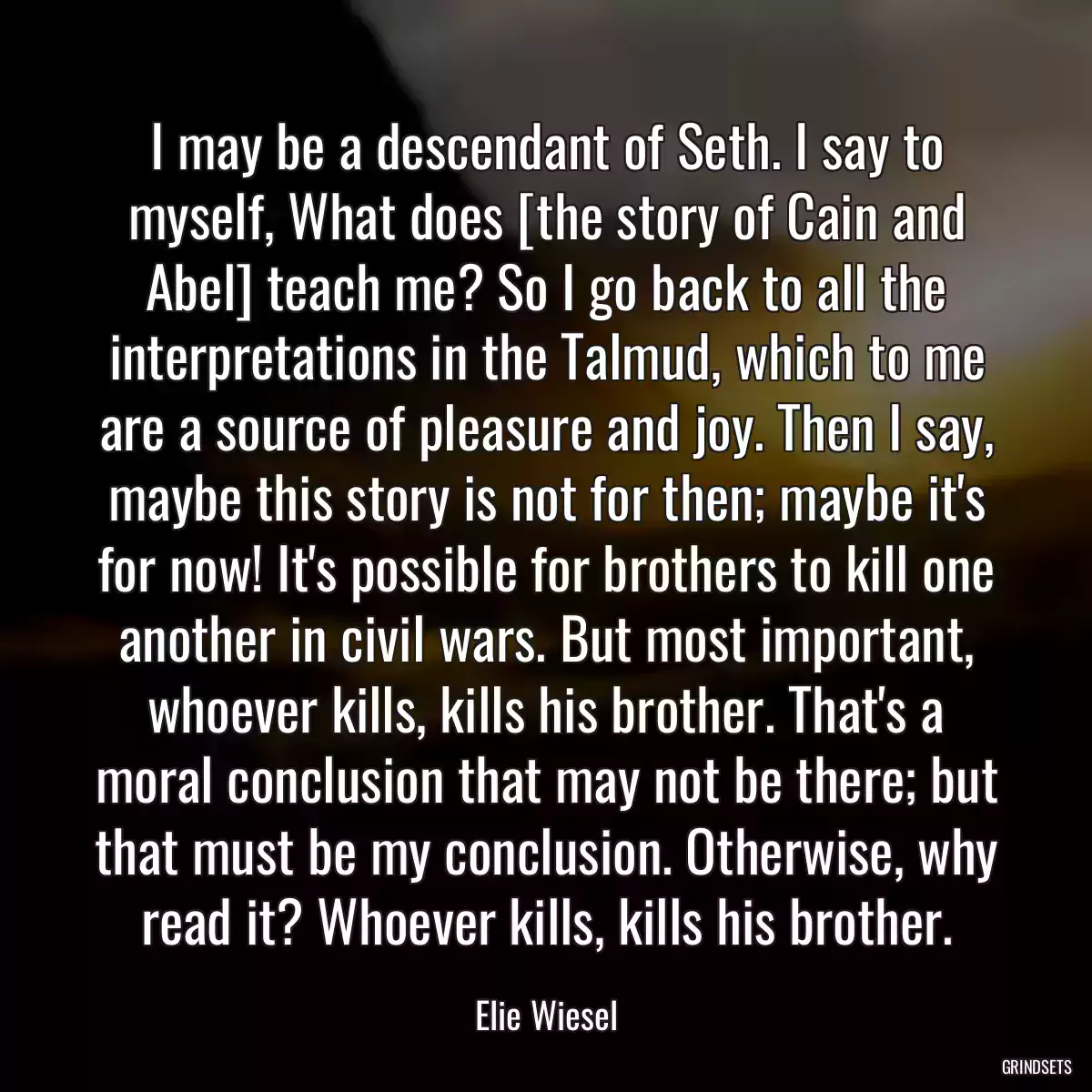 I may be a descendant of Seth. I say to myself, What does [the story of Cain and Abel] teach me? So I go back to all the interpretations in the Talmud, which to me are a source of pleasure and joy. Then I say, maybe this story is not for then; maybe it\'s for now! It\'s possible for brothers to kill one another in civil wars. But most important, whoever kills, kills his brother. That\'s a moral conclusion that may not be there; but that must be my conclusion. Otherwise, why read it? Whoever kills, kills his brother.