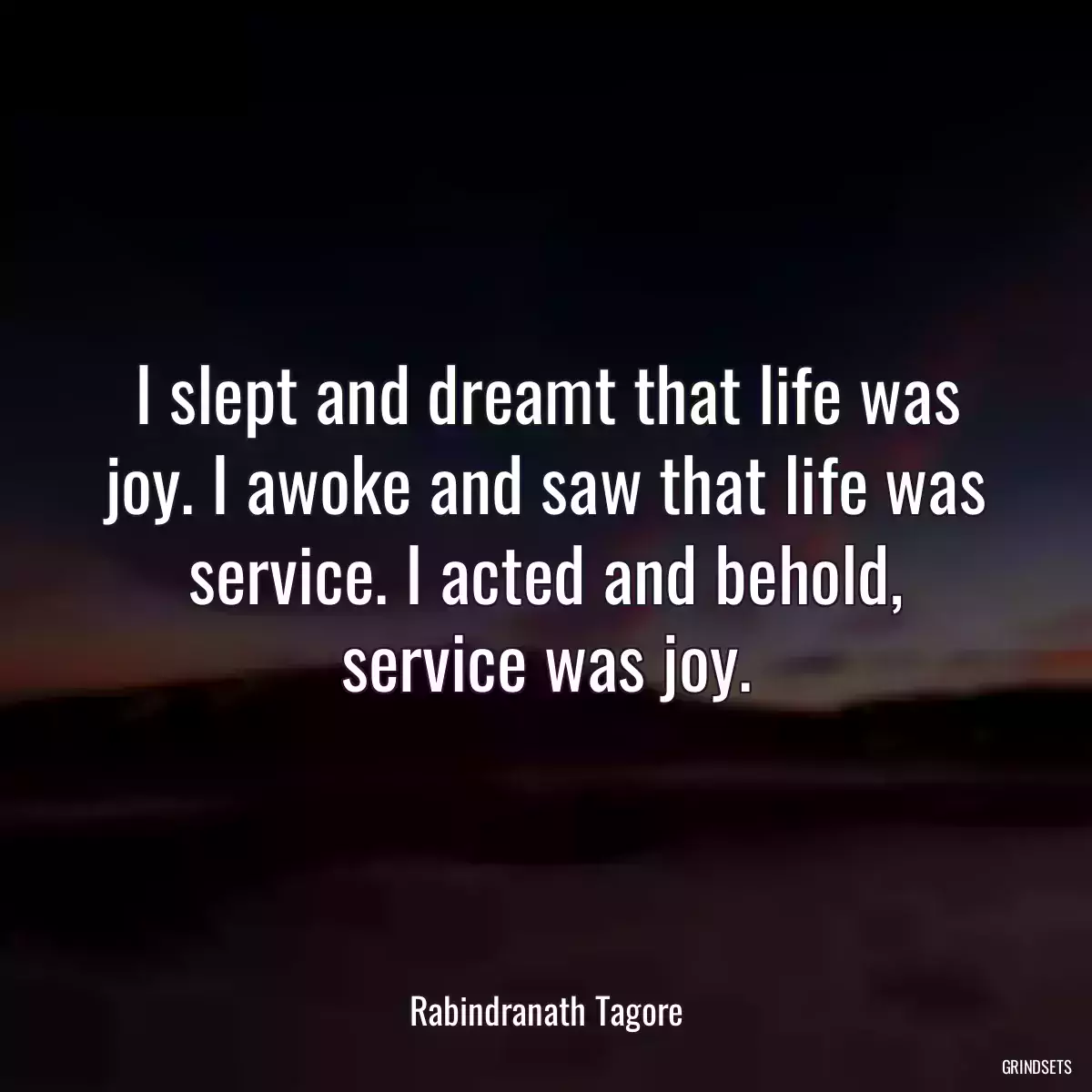 I slept and dreamt that life was joy. I awoke and saw that life was service. I acted and behold, service was joy.