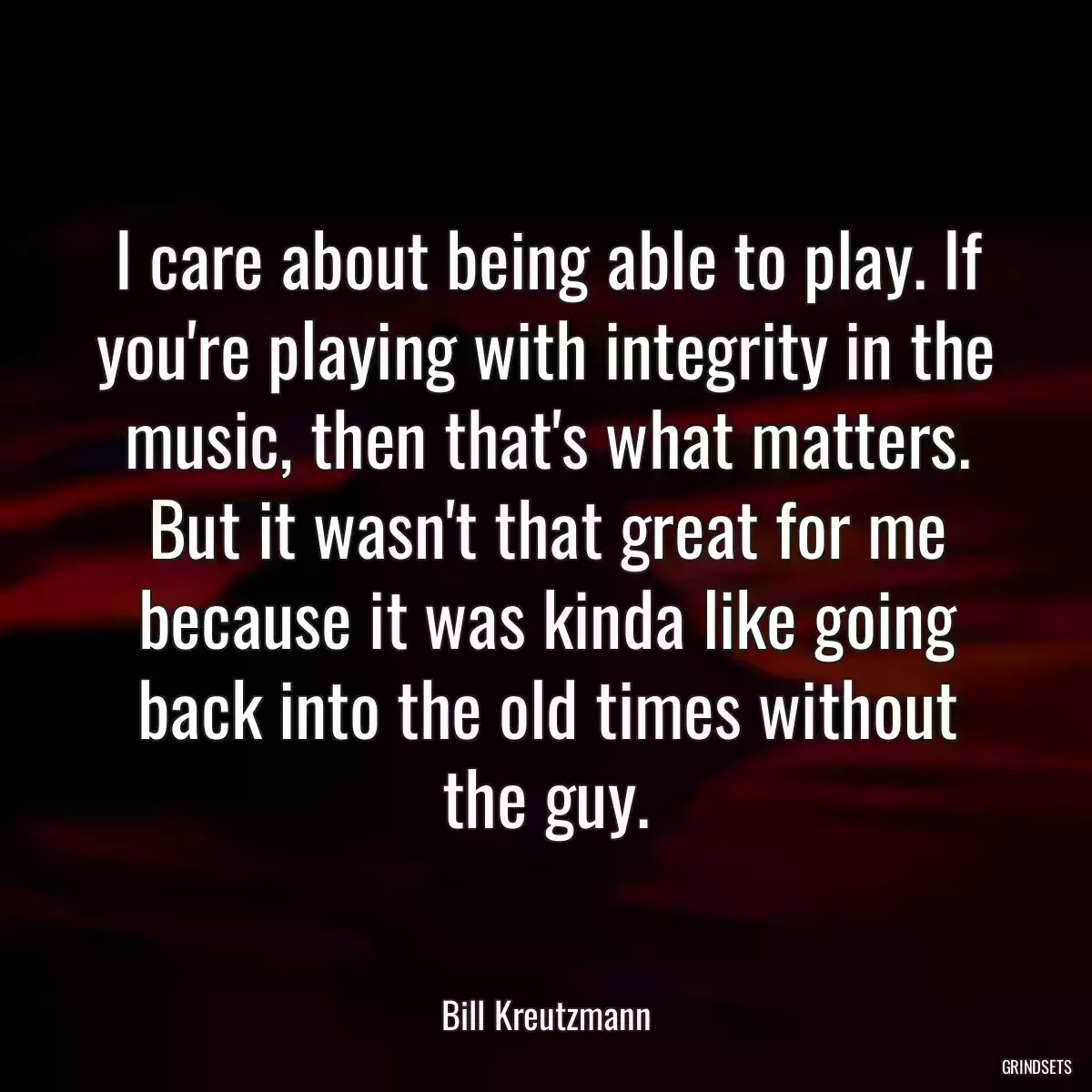 I care about being able to play. If you\'re playing with integrity in the music, then that\'s what matters. But it wasn\'t that great for me because it was kinda like going back into the old times without the guy.