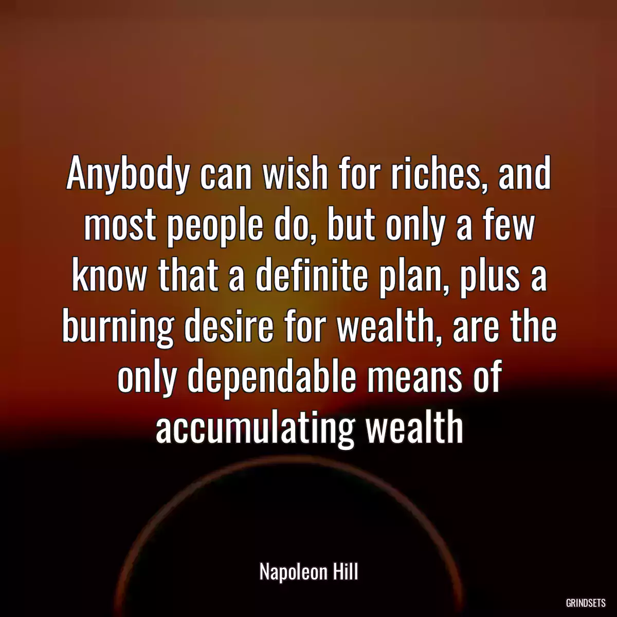 Anybody can wish for riches, and most people do, but only a few know that a definite plan, plus a burning desire for wealth, are the only dependable means of accumulating wealth