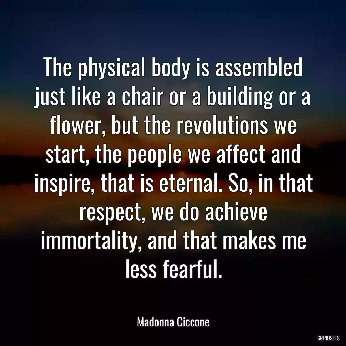 The physical body is assembled just like a chair or a building or a flower, but the revolutions we start, the people we affect and inspire, that is eternal. So, in that respect, we do achieve immortality, and that makes me less fearful.