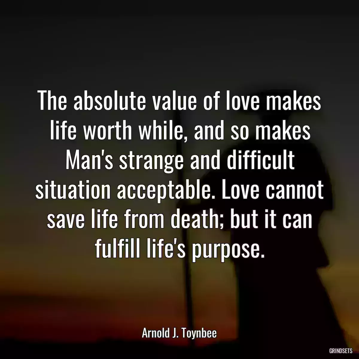 The absolute value of love makes life worth while, and so makes Man\'s strange and difficult situation acceptable. Love cannot save life from death; but it can fulfill life\'s purpose.