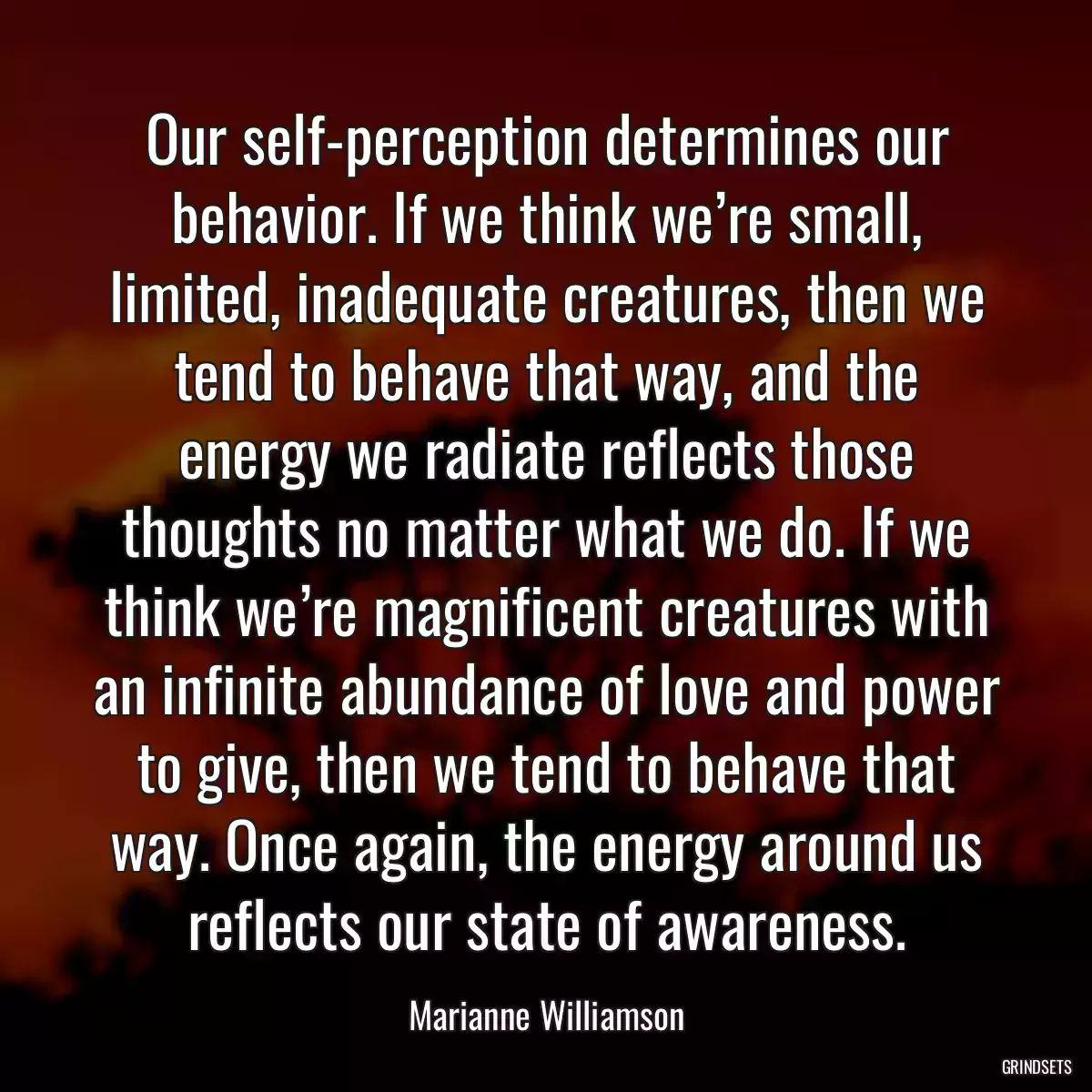 Our self-perception determines our behavior. If we think we’re small, limited, inadequate creatures, then we tend to behave that way, and the energy we radiate reflects those thoughts no matter what we do. If we think we’re magnificent creatures with an infinite abundance of love and power to give, then we tend to behave that way. Once again, the energy around us reflects our state of awareness.