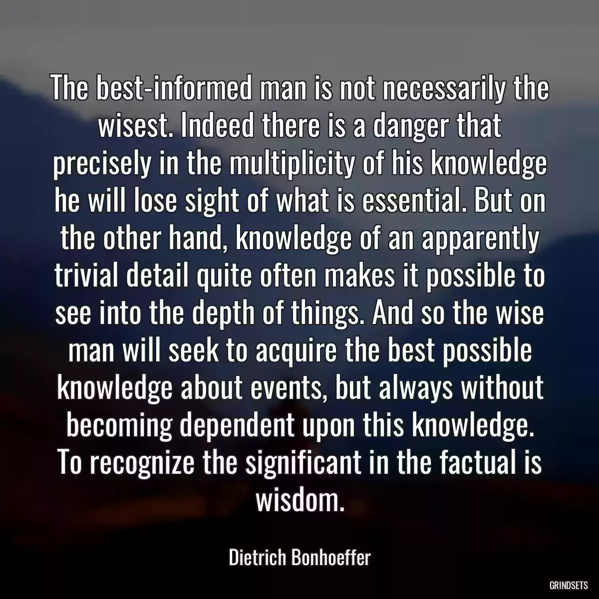 The best-informed man is not necessarily the wisest. Indeed there is a danger that precisely in the multiplicity of his knowledge he will lose sight of what is essential. But on the other hand, knowledge of an apparently trivial detail quite often makes it possible to see into the depth of things. And so the wise man will seek to acquire the best possible knowledge about events, but always without becoming dependent upon this knowledge. To recognize the significant in the factual is wisdom.