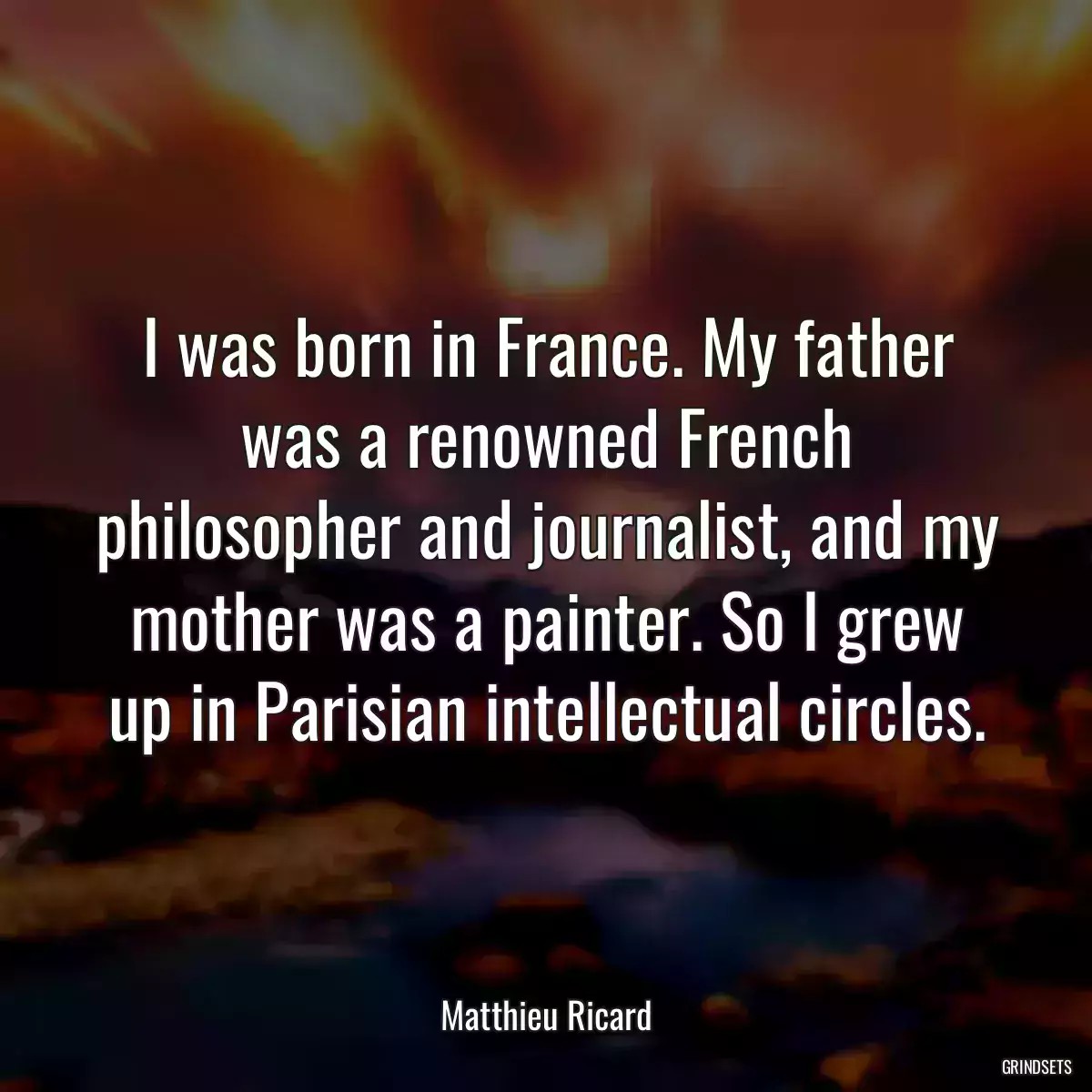 I was born in France. My father was a renowned French philosopher and journalist, and my mother was a painter. So I grew up in Parisian intellectual circles.