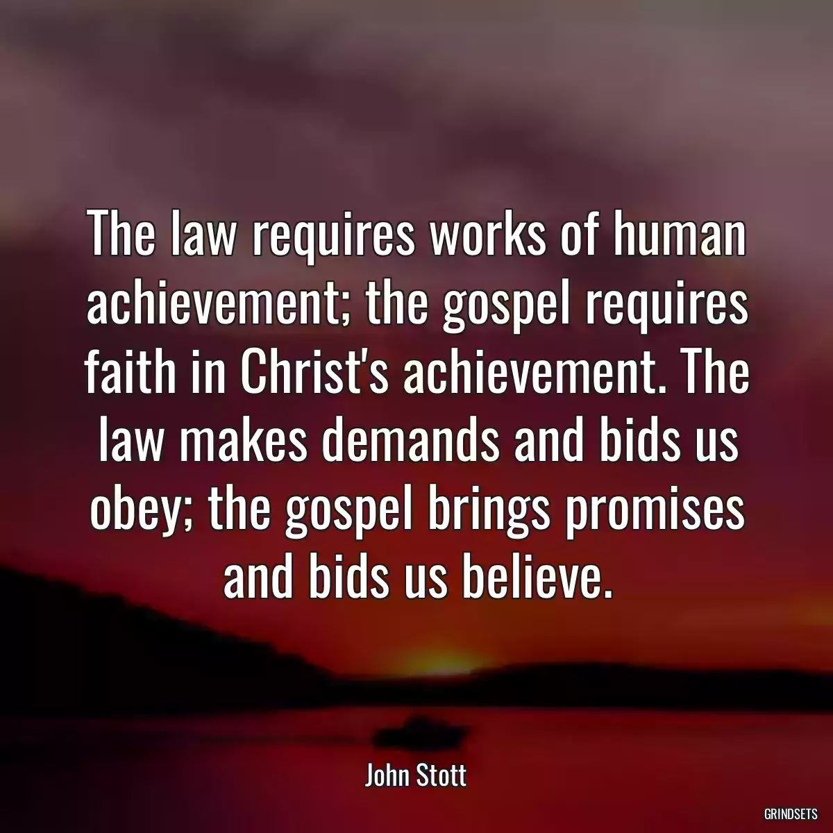 The law requires works of human achievement; the gospel requires faith in Christ\'s achievement. The law makes demands and bids us obey; the gospel brings promises and bids us believe.