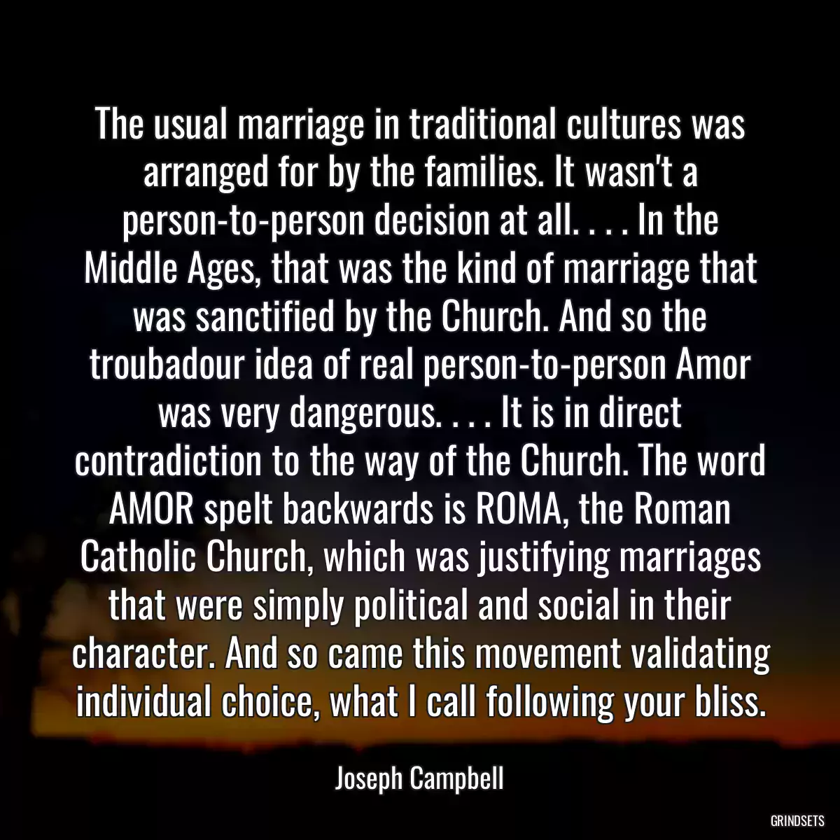 The usual marriage in traditional cultures was arranged for by the families. It wasn\'t a person-to-person decision at all. . . . In the Middle Ages, that was the kind of marriage that was sanctified by the Church. And so the troubadour idea of real person-to-person Amor was very dangerous. . . . It is in direct contradiction to the way of the Church. The word AMOR spelt backwards is ROMA, the Roman Catholic Church, which was justifying marriages that were simply political and social in their character. And so came this movement validating individual choice, what I call following your bliss.