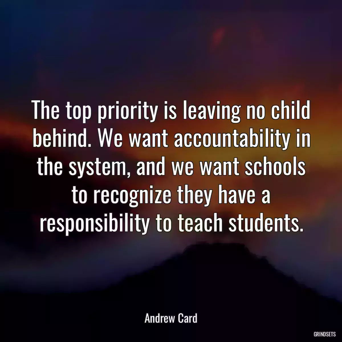 The top priority is leaving no child behind. We want accountability in the system, and we want schools to recognize they have a responsibility to teach students.