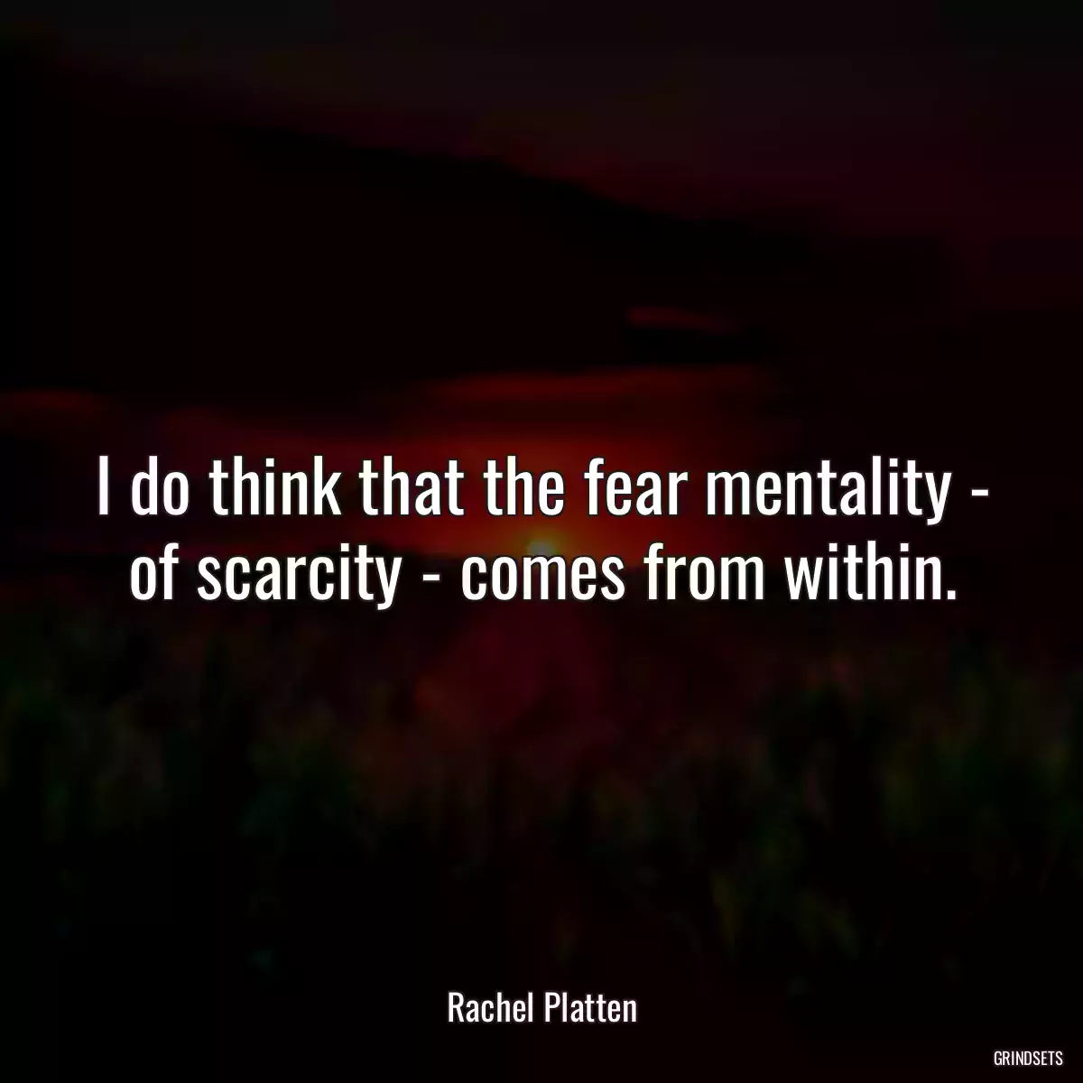 I do think that the fear mentality - of scarcity - comes from within.