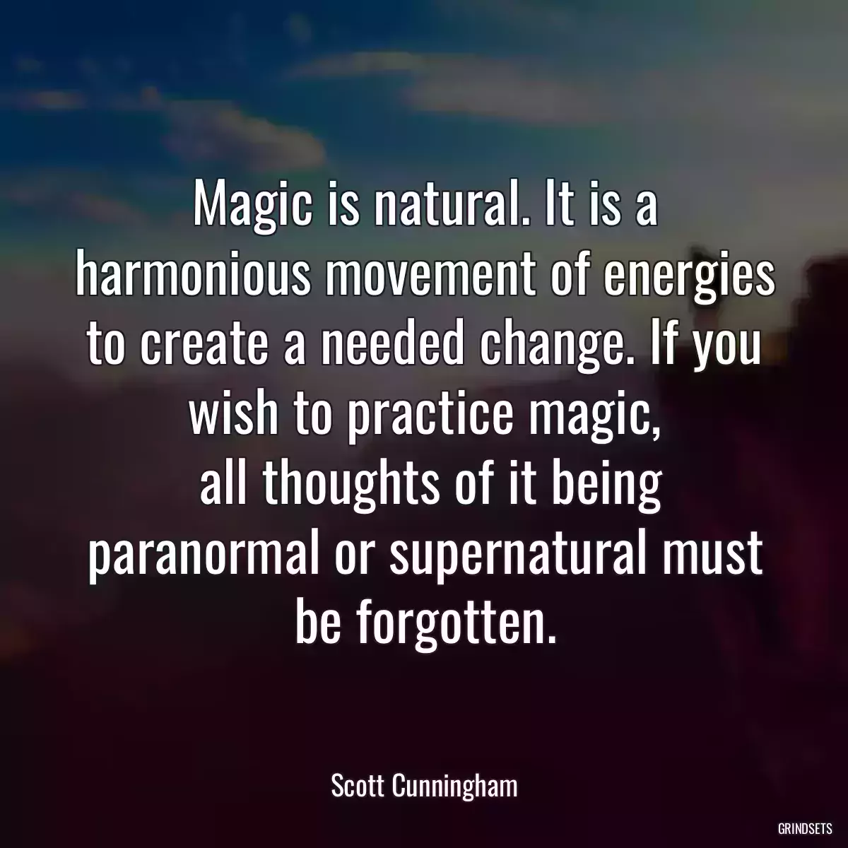 Magic is natural. It is a harmonious movement of energies to create a needed change. If you wish to practice magic,
 all thoughts of it being paranormal or supernatural must be forgotten.