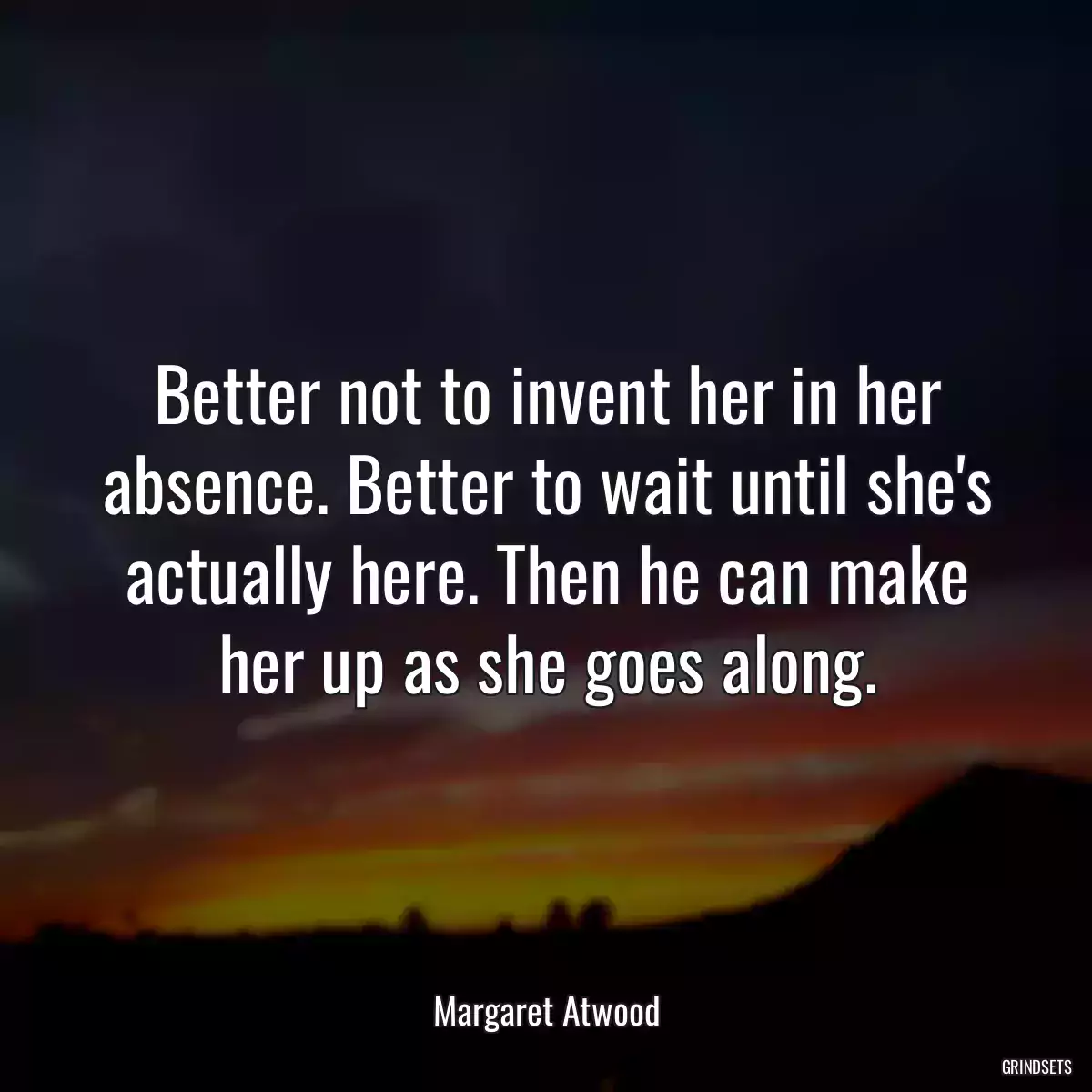 Better not to invent her in her absence. Better to wait until she\'s actually here. Then he can make her up as she goes along.