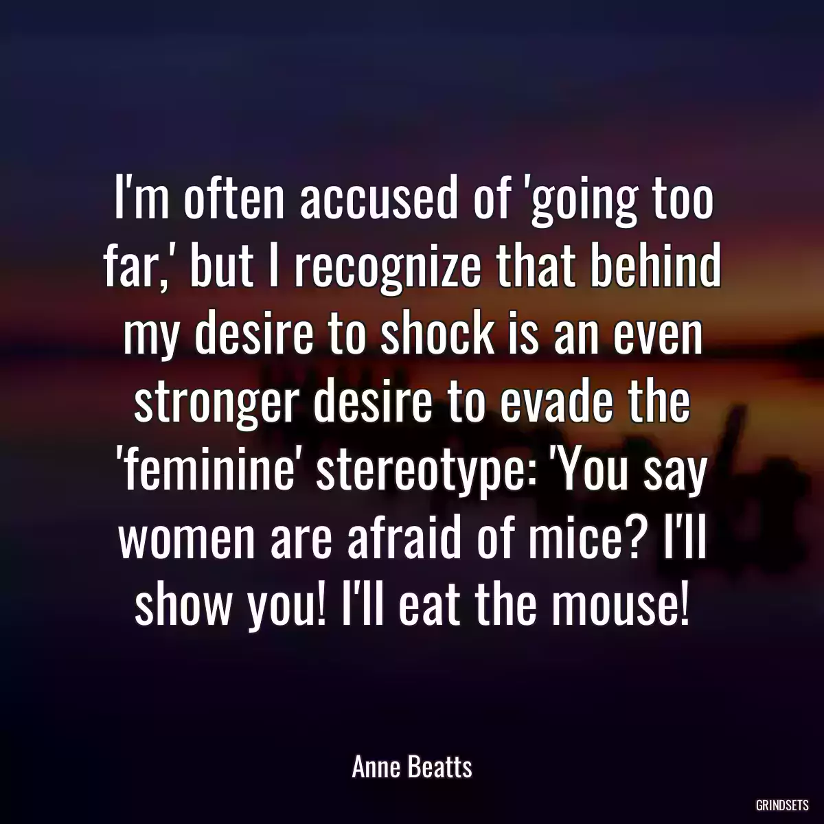 I\'m often accused of \'going too far,\' but I recognize that behind my desire to shock is an even stronger desire to evade the \'feminine\' stereotype: \'You say women are afraid of mice? I\'ll show you! I\'ll eat the mouse!