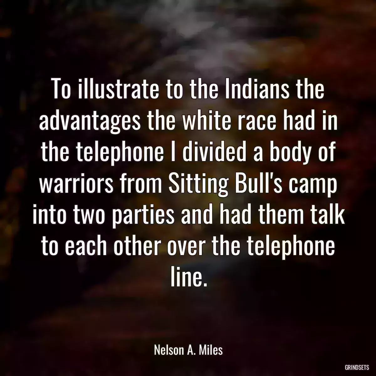 To illustrate to the Indians the advantages the white race had in the telephone I divided a body of warriors from Sitting Bull\'s camp into two parties and had them talk to each other over the telephone line.