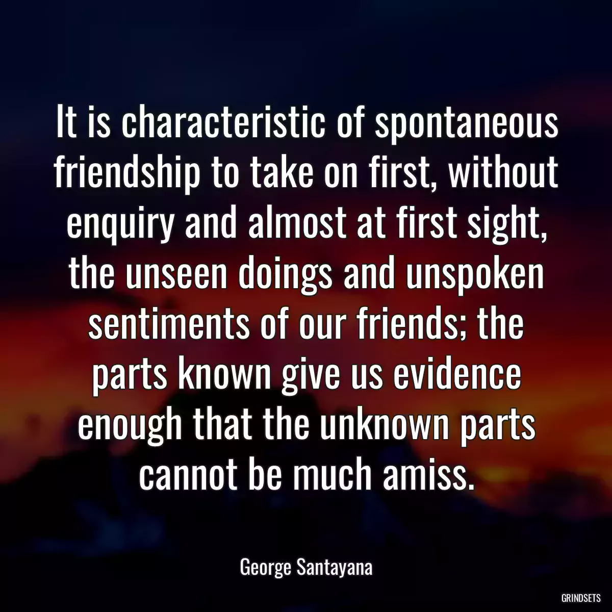 It is characteristic of spontaneous friendship to take on first, without enquiry and almost at first sight, the unseen doings and unspoken sentiments of our friends; the parts known give us evidence enough that the unknown parts cannot be much amiss.