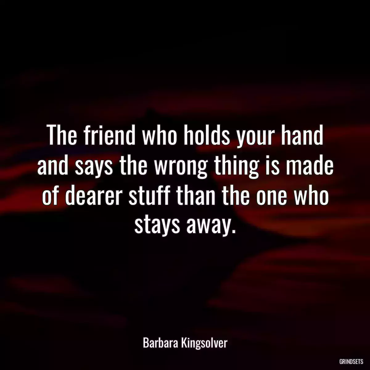 The friend who holds your hand and says the wrong thing is made of dearer stuff than the one who stays away.