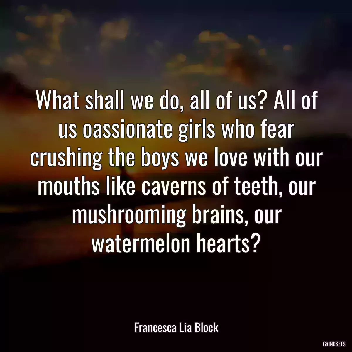 What shall we do, all of us? All of us oassionate girls who fear crushing the boys we love with our mouths like caverns of teeth, our mushrooming brains, our watermelon hearts?