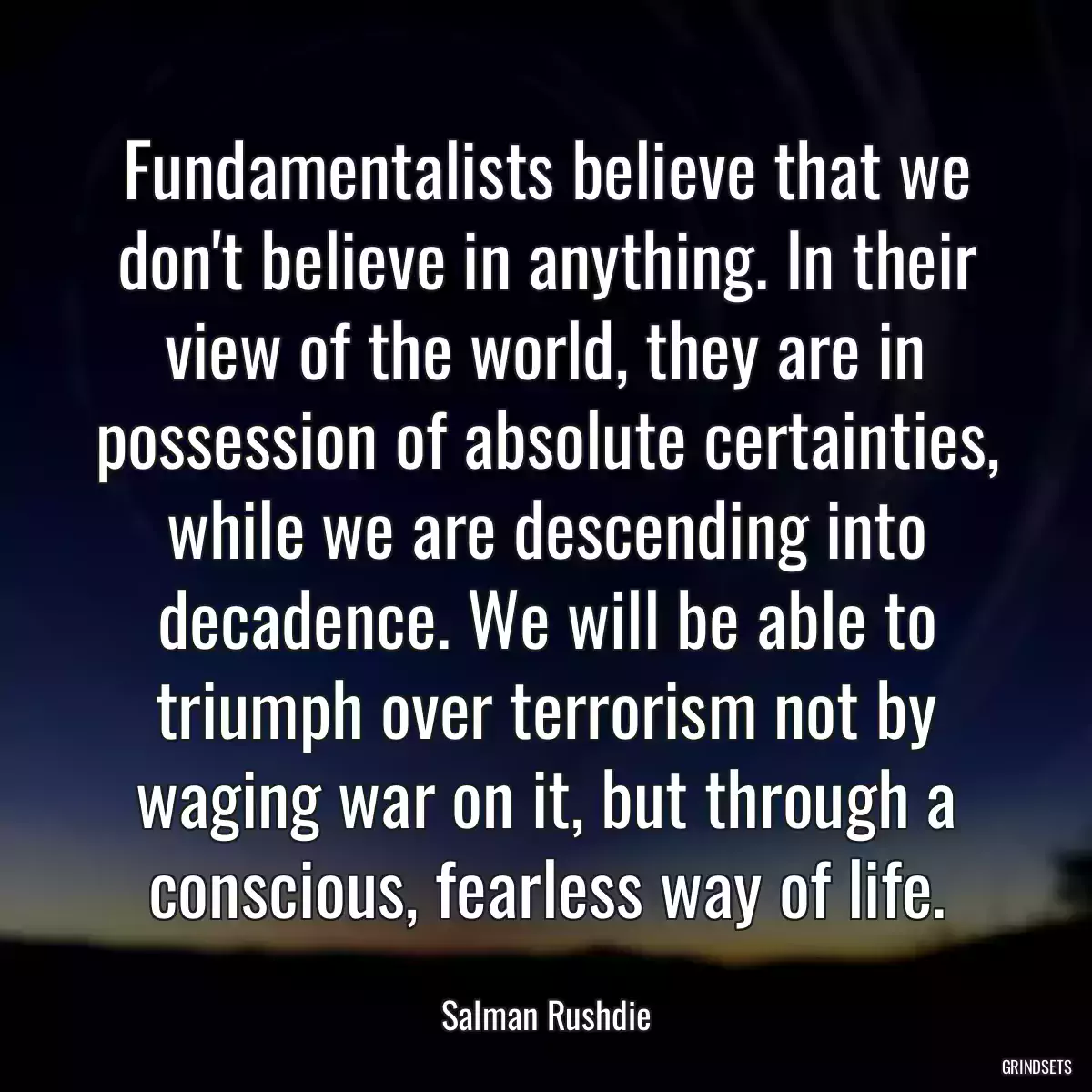 Fundamentalists believe that we don\'t believe in anything. In their view of the world, they are in possession of absolute certainties, while we are descending into decadence. We will be able to triumph over terrorism not by waging war on it, but through a conscious, fearless way of life.