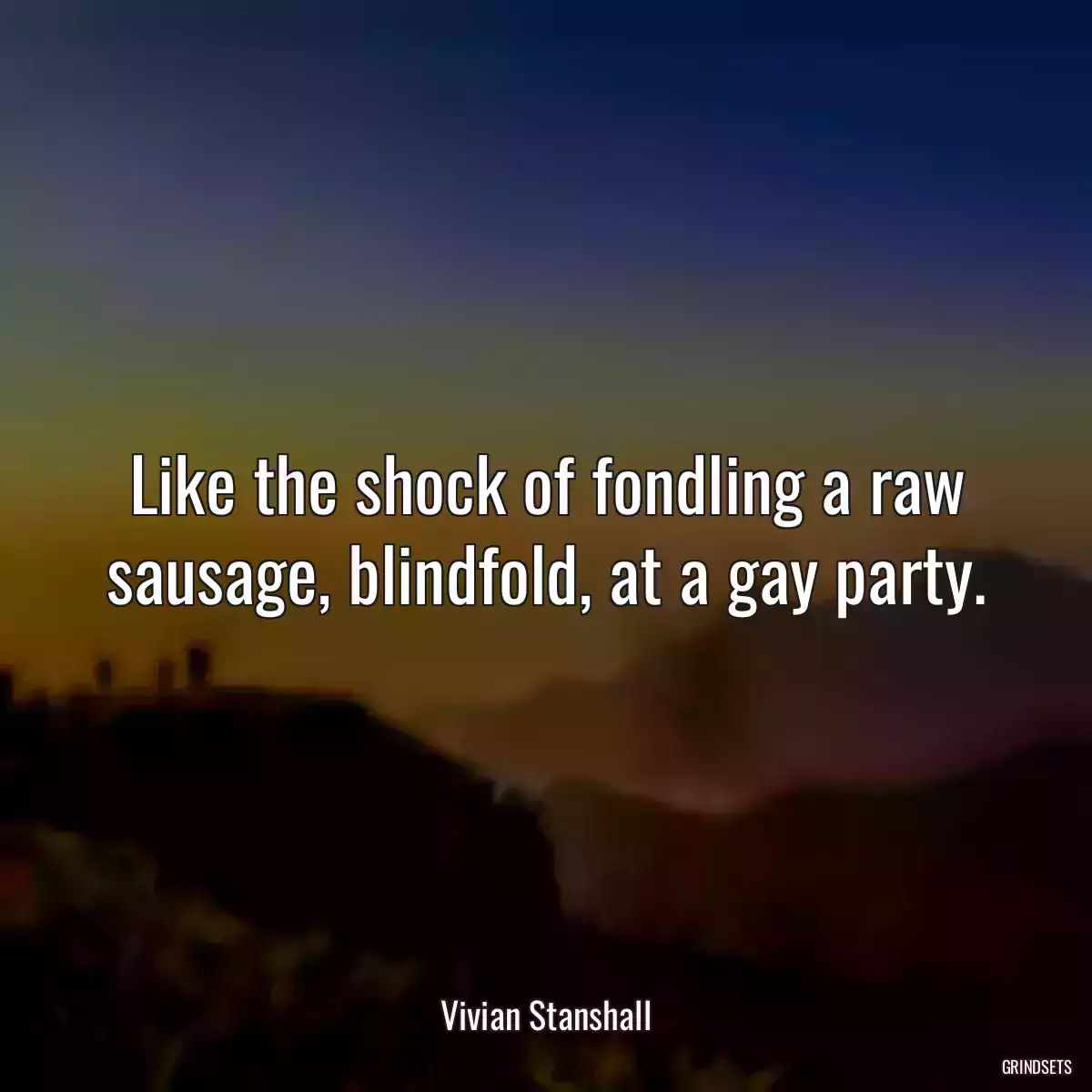 Like the shock of fondling a raw sausage, blindfold, at a gay party.