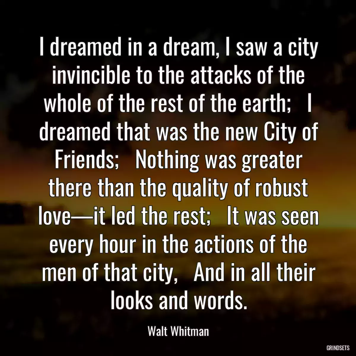 I dreamed in a dream, I saw a city invincible to the attacks of the whole of the rest of the earth;   I dreamed that was the new City of Friends;   Nothing was greater there than the quality of robust love—it led the rest;   It was seen every hour in the actions of the men of that city,   And in all their looks and words.