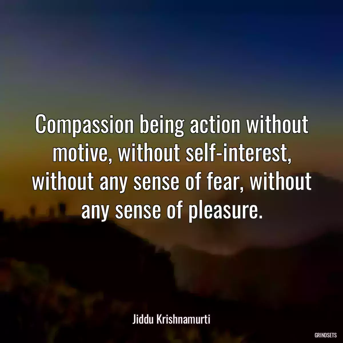 Compassion being action without motive, without self-interest, without any sense of fear, without any sense of pleasure.