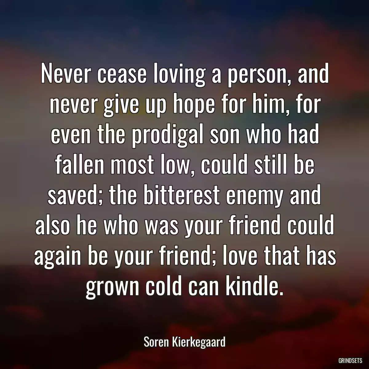 Never cease loving a person, and never give up hope for him, for even the prodigal son who had fallen most low, could still be saved; the bitterest enemy and also he who was your friend could again be your friend; love that has grown cold can kindle.