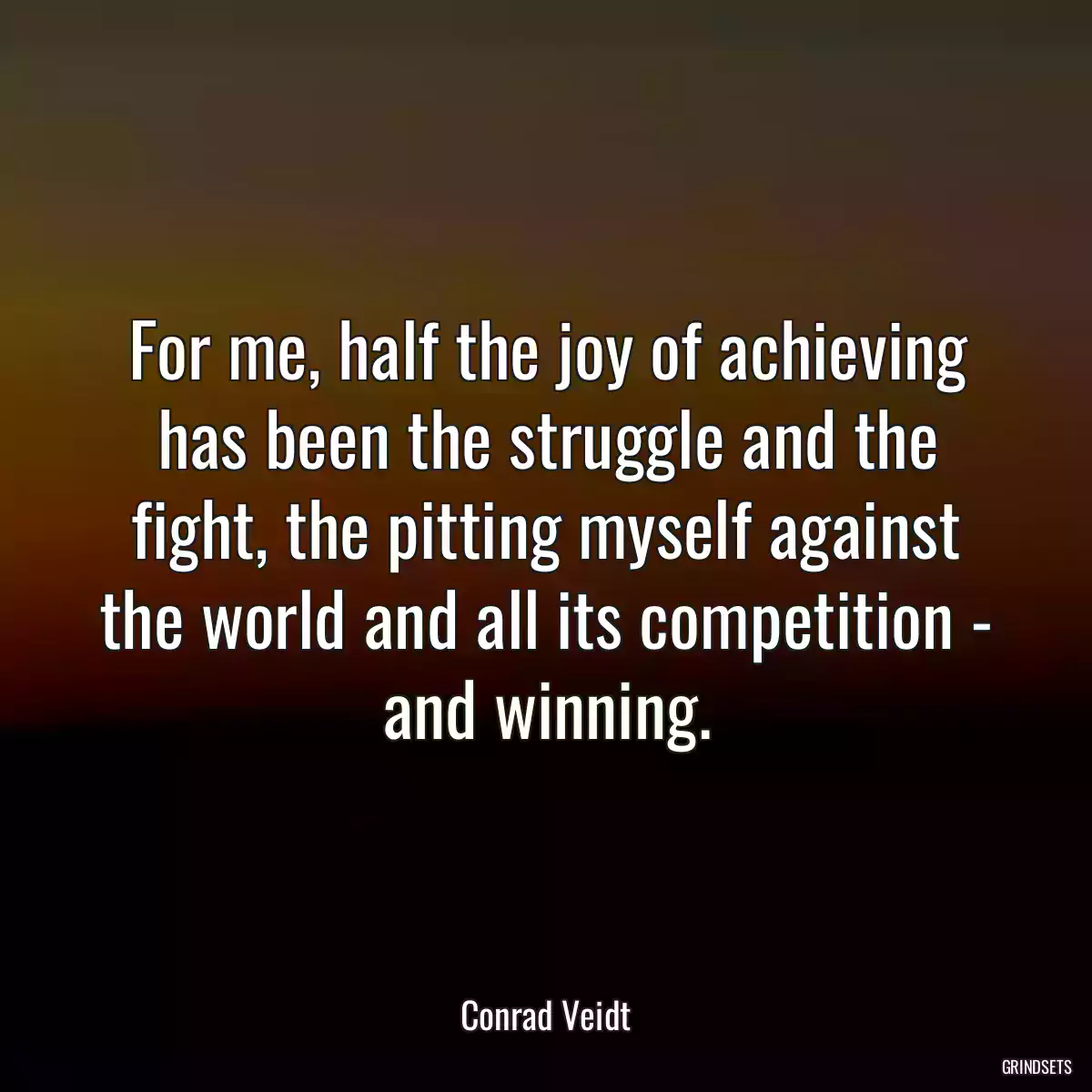 For me, half the joy of achieving has been the struggle and the fight, the pitting myself against the world and all its competition - and winning.