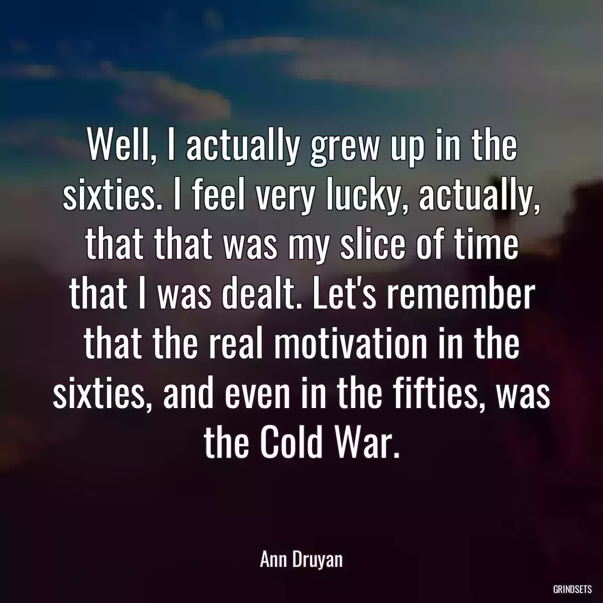 Well, I actually grew up in the sixties. I feel very lucky, actually, that that was my slice of time that I was dealt. Let\'s remember that the real motivation in the sixties, and even in the fifties, was the Cold War.