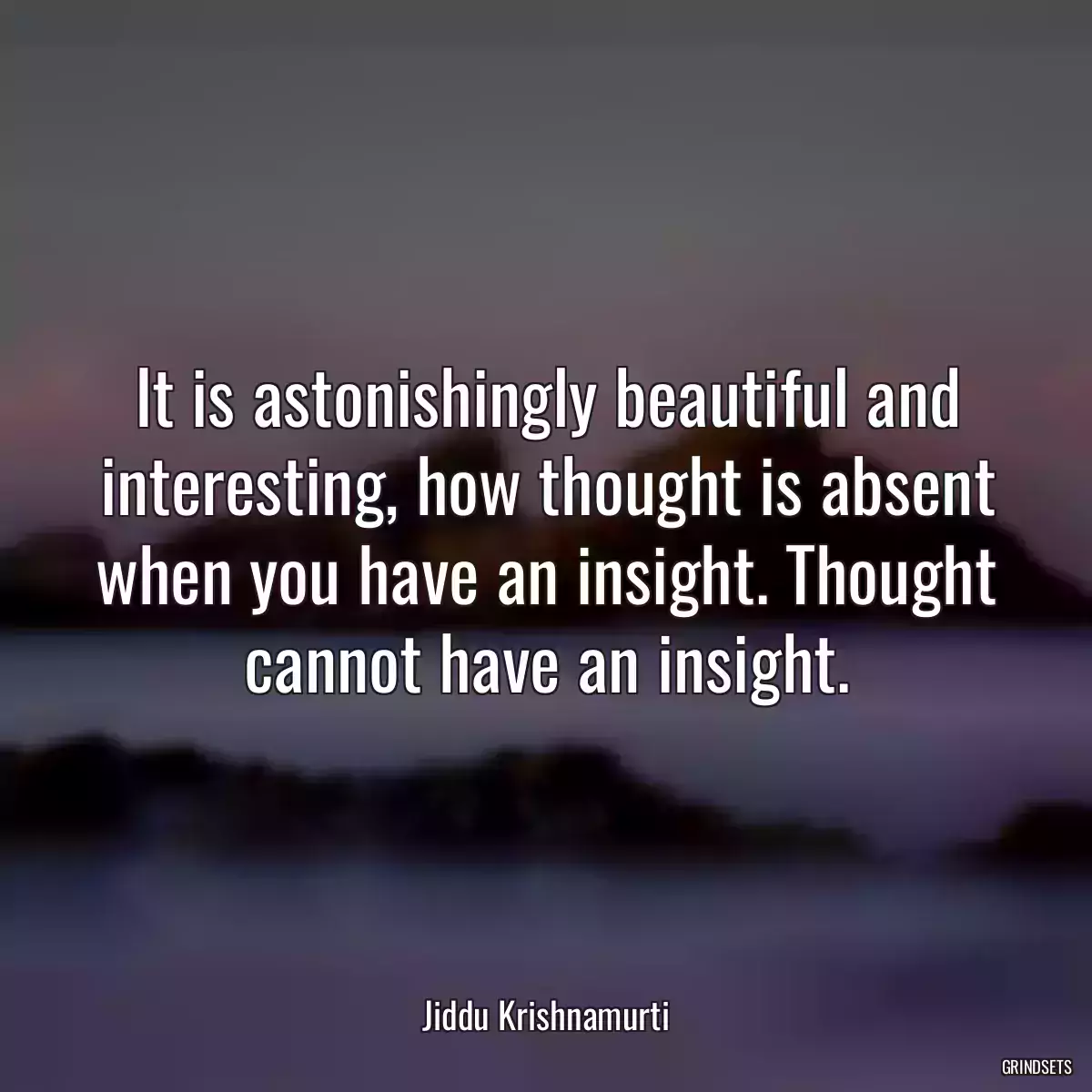 It is astonishingly beautiful and interesting, how thought is absent when you have an insight. Thought cannot have an insight.