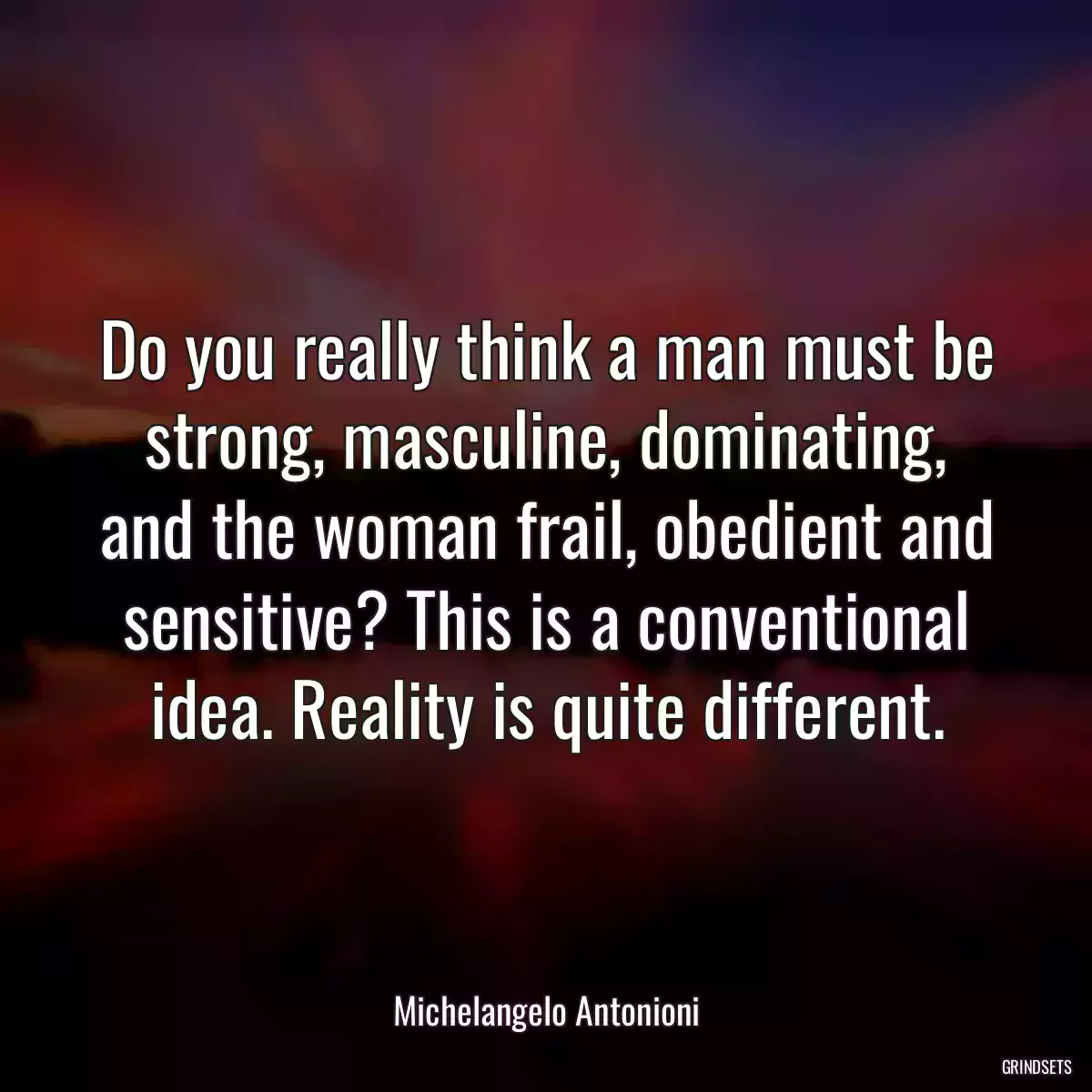 Do you really think a man must be strong, masculine, dominating, and the woman frail, obedient and sensitive? This is a conventional idea. Reality is quite different.