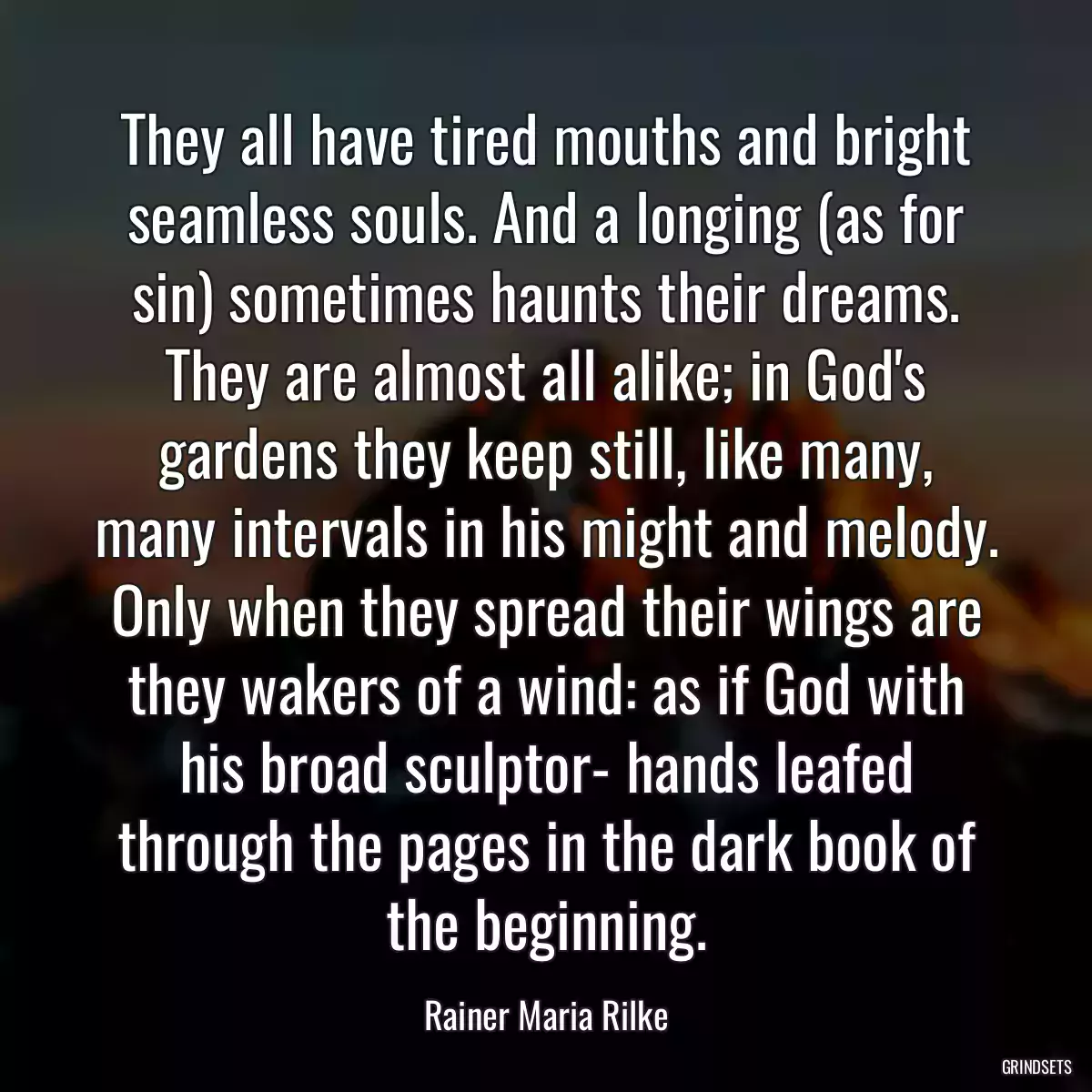 They all have tired mouths and bright seamless souls. And a longing (as for sin) sometimes haunts their dreams. They are almost all alike; in God\'s gardens they keep still, like many, many intervals in his might and melody. Only when they spread their wings are they wakers of a wind: as if God with his broad sculptor- hands leafed through the pages in the dark book of the beginning.