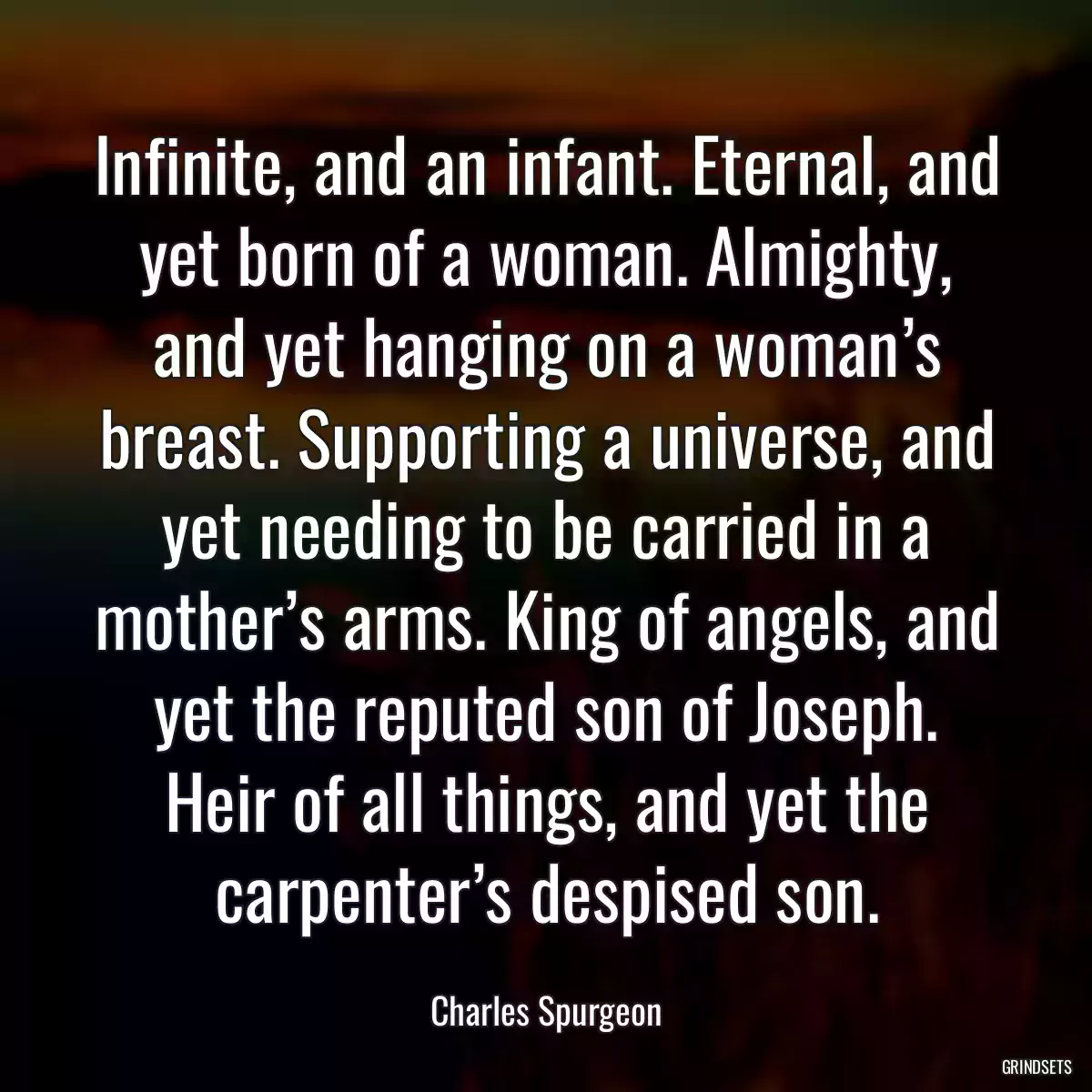 Infinite, and an infant. Eternal, and yet born of a woman. Almighty, and yet hanging on a woman’s breast. Supporting a universe, and yet needing to be carried in a mother’s arms. King of angels, and yet the reputed son of Joseph. Heir of all things, and yet the carpenter’s despised son.