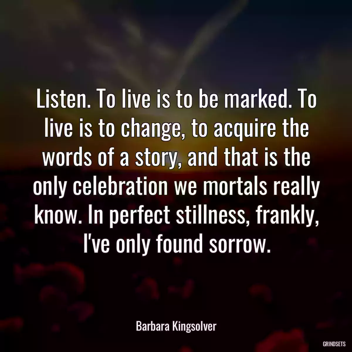 Listen. To live is to be marked. To live is to change, to acquire the words of a story, and that is the only celebration we mortals really know. In perfect stillness, frankly, I\'ve only found sorrow.