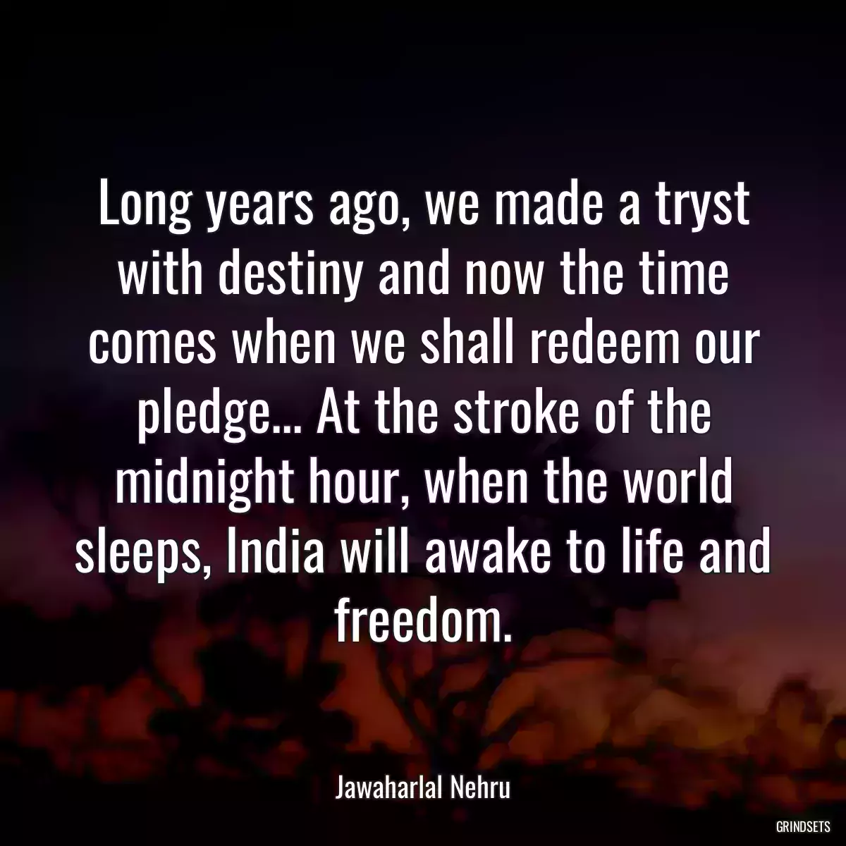 Long years ago, we made a tryst with destiny and now the time comes when we shall redeem our pledge... At the stroke of the midnight hour, when the world sleeps, India will awake to life and freedom.